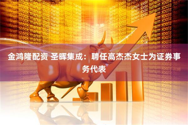 金鸿隆配资 圣晖集成：聘任高杰杰女士为证券事务代表