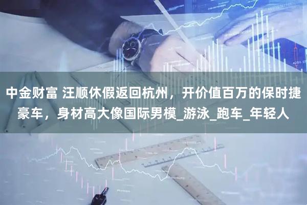 中金财富 汪顺休假返回杭州，开价值百万的保时捷豪车，身材高大像国际男模_游泳_跑车_年轻人