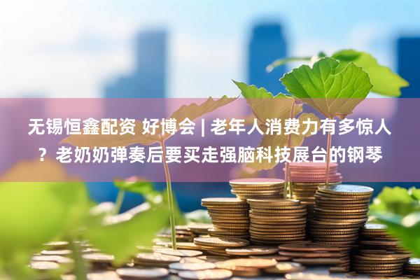 无锡恒鑫配资 好博会 | 老年人消费力有多惊人？老奶奶弹奏后要买走强脑科技展台的钢琴