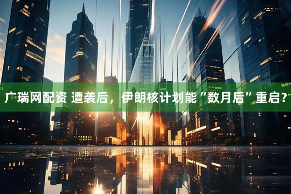 广瑞网配资 遭袭后，伊朗核计划能“数月后”重启？