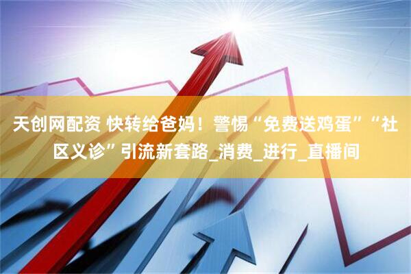 天创网配资 快转给爸妈！警惕“免费送鸡蛋”“社区义诊”引流新套路_消费_进行_直播间