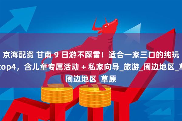 京海配资 甘南 9 日游不踩雷！适合一家三口的纯玩团 top4，含儿童专属活动 + 私家向导_旅游_周边地区_草原