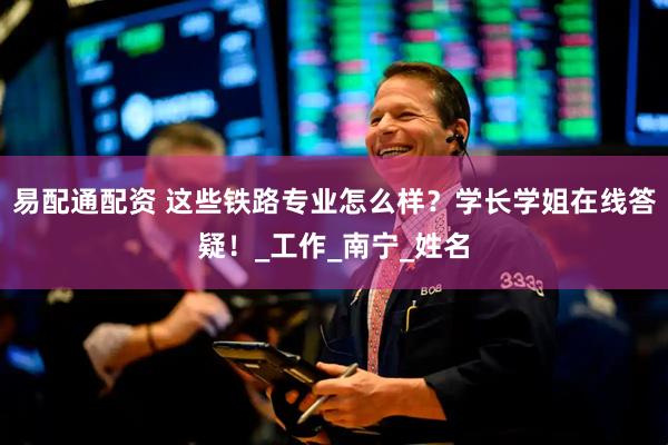 易配通配资 这些铁路专业怎么样？学长学姐在线答疑！_工作_南宁_姓名