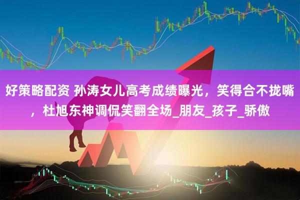 好策略配资 孙涛女儿高考成绩曝光，笑得合不拢嘴，杜旭东神调侃笑翻全场_朋友_孩子_骄傲