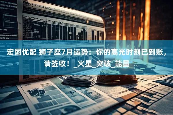 宏图优配 狮子座7月运势：你的高光时刻已到账，请签收！_火星_突破_能量