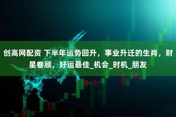 创高网配资 下半年运势回升，事业升迁的生肖，财星眷顾，好运最佳_机会_时机_朋友