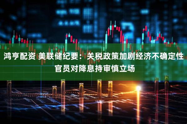 鸿亨配资 美联储纪要：关税政策加剧经济不确定性 官员对降息持审慎立场