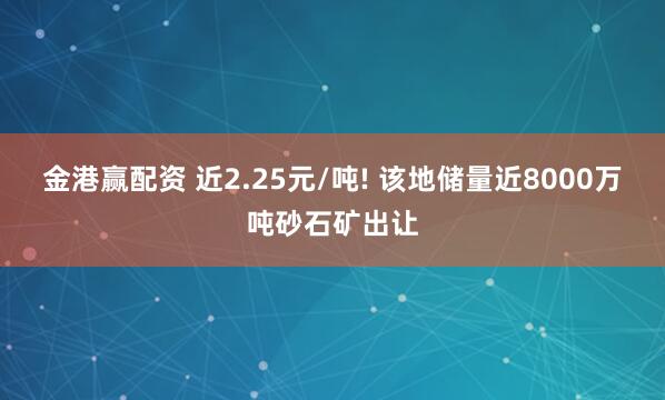 金港赢配资 近2.25元/吨! 该地储量近8000万吨砂石矿出让