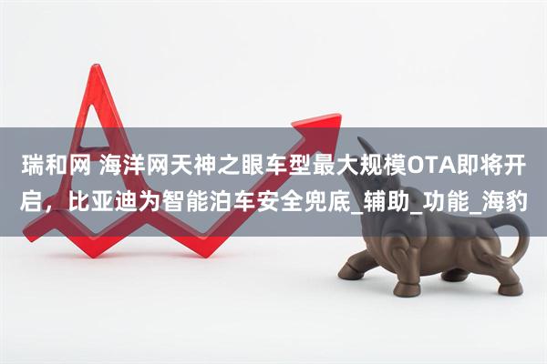 瑞和网 海洋网天神之眼车型最大规模OTA即将开启，比亚迪为智能泊车安全兜底_辅助_功能_海豹