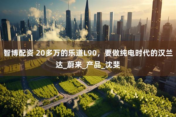 智博配资 20多万的乐道L90，要做纯电时代的汉兰达_蔚来_产品_沈斐