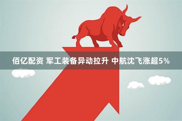 佰亿配资 军工装备异动拉升 中航沈飞涨超5%