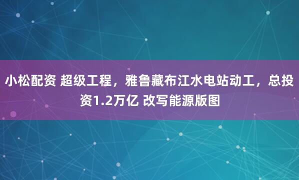 小松配资 超级工程，雅鲁藏布江水电站动工，总投资1.2万亿 改写能源版图