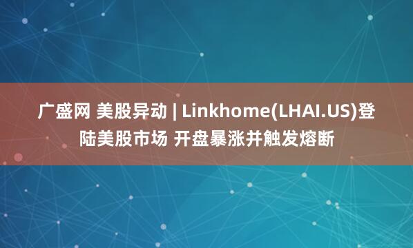 广盛网 美股异动 | Linkhome(LHAI.US)登陆美股市场 开盘暴涨并触发熔断