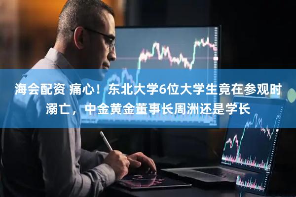 海会配资 痛心！东北大学6位大学生竟在参观时溺亡，中金黄金董事长周洲还是学长