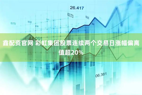 鑫配资官网 彩虹集团股票连续两个交易日涨幅偏离值超20%