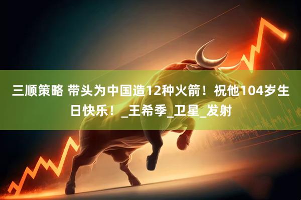 三顺策略 带头为中国造12种火箭！祝他104岁生日快乐！_王希季_卫星_发射