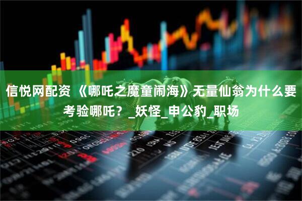 信悦网配资 《哪吒之魔童闹海》无量仙翁为什么要考验哪吒？_妖怪_申公豹_职场