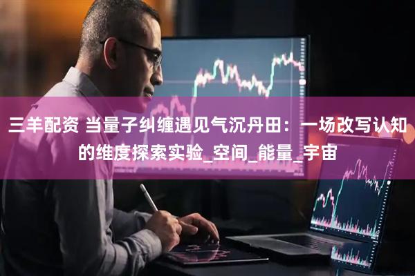 三羊配资 当量子纠缠遇见气沉丹田：一场改写认知的维度探索实验_空间_能量_宇宙