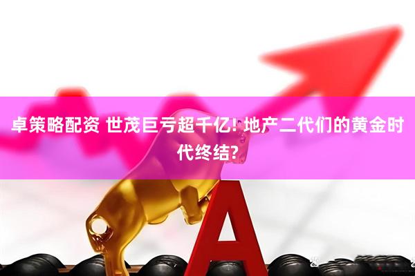 卓策略配资 世茂巨亏超千亿! 地产二代们的黄金时代终结?