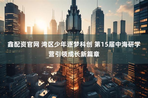 鑫配资官网 湾区少年逐梦科创 第15届中海研学营引领成长新篇章