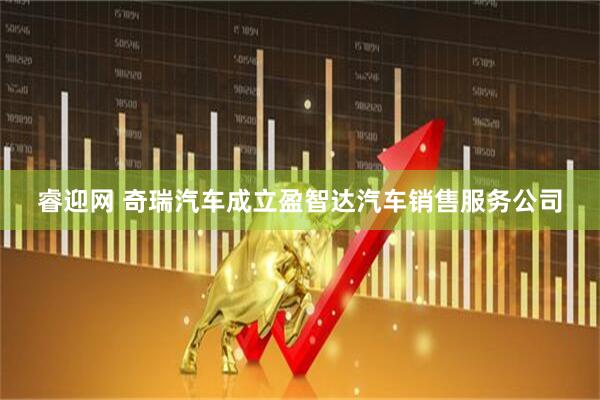 睿迎网 奇瑞汽车成立盈智达汽车销售服务公司