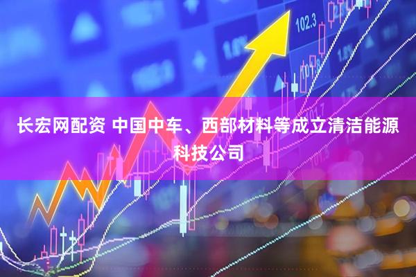 长宏网配资 中国中车、西部材料等成立清洁能源科技公司