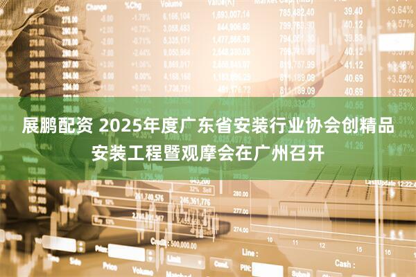展鹏配资 2025年度广东省安装行业协会创精品安装工程暨观摩会在广州召开
