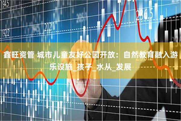 鑫旺资管 城市儿童友好公园开放：自然教育融入游乐设施_孩子_水从_发展