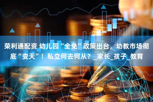 荣利通配资 幼儿园“全免”政策出台，幼教市场彻底“变天”！私立何去何从？_家长_孩子_教育