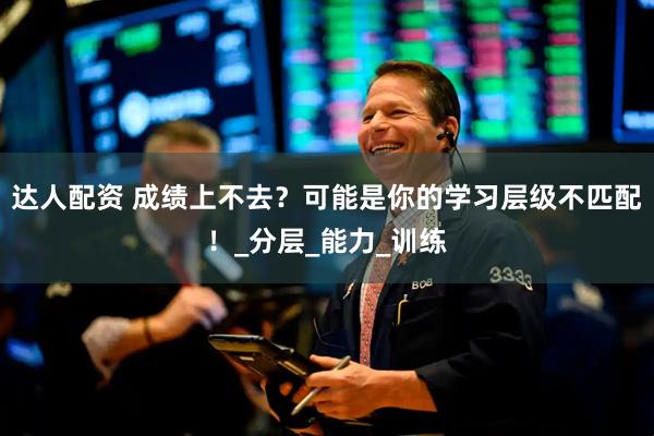 达人配资 成绩上不去？可能是你的学习层级不匹配！_分层_能力_训练