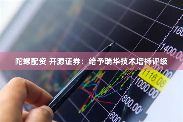 陀螺配资 开源证券：给予瑞华技术增持评级