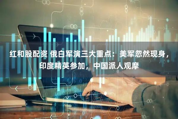 红和股配资 俄白军演三大重点：美军忽然现身，印度精英参加，中国派人观摩