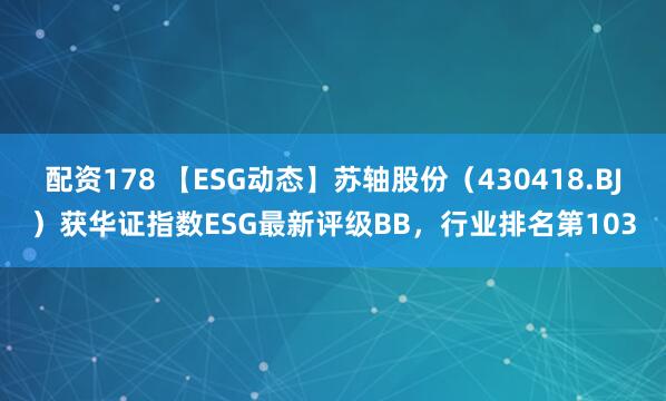 配资178 【ESG动态】苏轴股份（430418.BJ）获华证指数ESG最新评级BB，行业排名第103