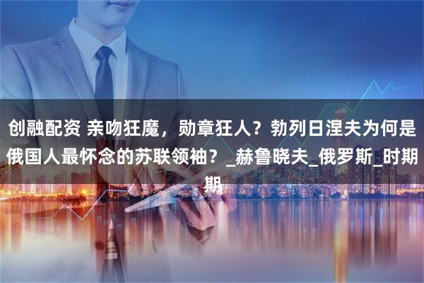 创融配资 亲吻狂魔,勋章狂人?勃列日涅夫为何是俄国人最怀念的苏联领袖?_赫鲁晓夫_俄罗斯_时期