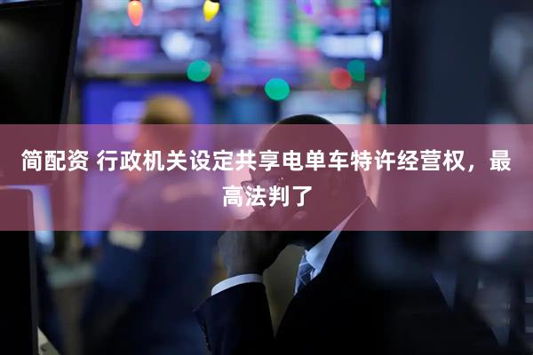 简配资 行政机关设定共享电单车特许经营权，最高法判了
