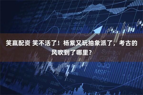 笑赢配资 笑不活了！杨紫又玩抽象派了，考古的风吹到了哪里？