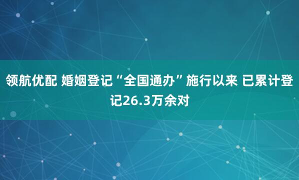 领航优配 婚姻登记“全国通办”施行以来 已累计登记26.3万余对