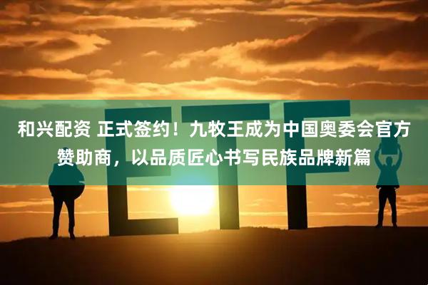 和兴配资 正式签约！九牧王成为中国奥委会官方赞助商，以品质匠心书写民族品牌新篇