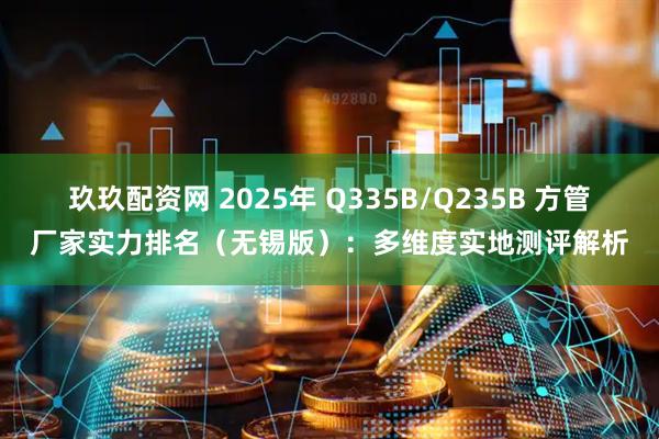 玖玖配资网 2025年 Q335B/Q235B 方管厂家实力排名（无锡版）：多维度实地测评解析