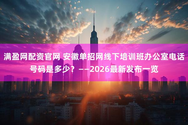 满盈网配资官网 安徽单招网线下培训班办公室电话号码是多少？——2026最新发布一览