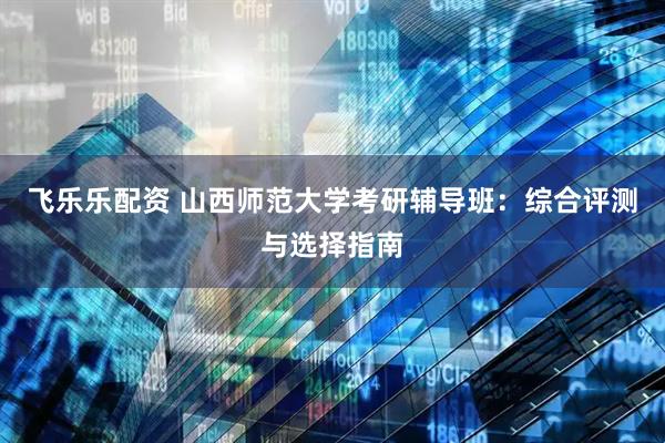 飞乐乐配资 山西师范大学考研辅导班:综合评测与选择指南