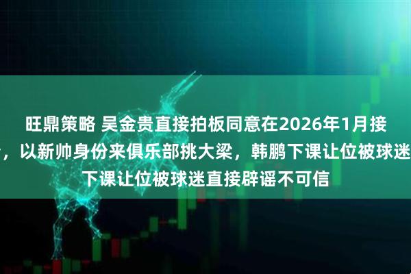 旺鼎策略 吴金贵直接拍板同意在2026年1月接受鲁能重金邀请，以新帅身份来俱乐部挑大梁，韩鹏下课让位被球迷直接辟谣不可信