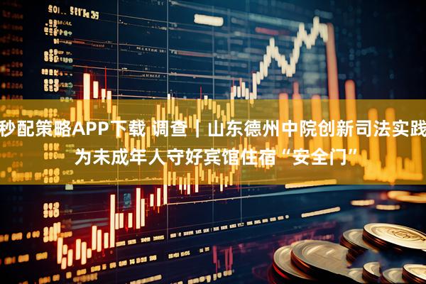 秒配策略APP下载 调查｜山东德州中院创新司法实践 为未成年人守好宾馆住宿“安全门”