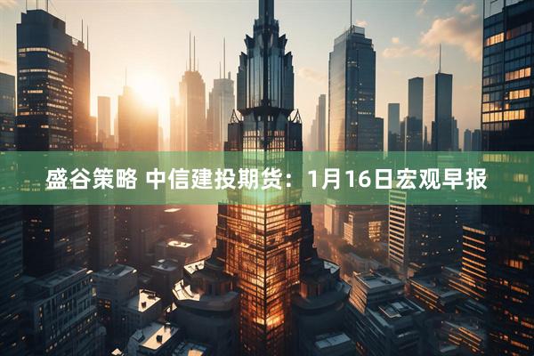 盛谷策略 中信建投期货：1月16日宏观早报