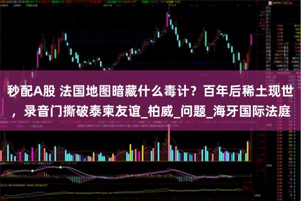 秒配A股 法国地图暗藏什么毒计？百年后稀土现世，录音门撕破泰柬友谊_柏威_问题_海牙国际法庭