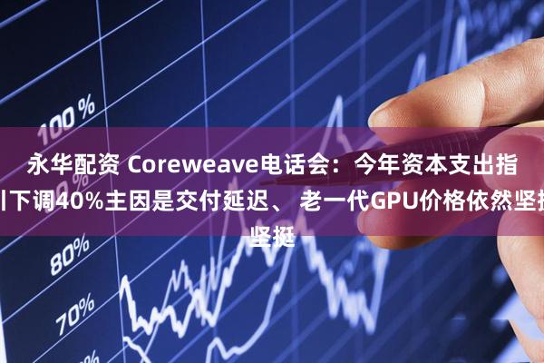 永华配资 Coreweave电话会：今年资本支出指引下调40%主因是交付延迟、 老一代GPU价格依然坚挺