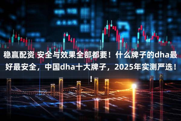 稳赢配资 安全与效果全部都要！什么牌子的dha最好最安全，中国dha十大牌子，2025年实测严选！