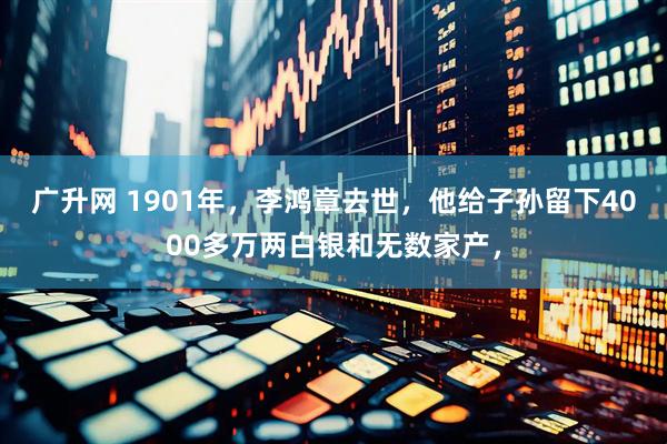 广升网 1901年，李鸿章去世，他给子孙留下4000多万两白银和无数家产，