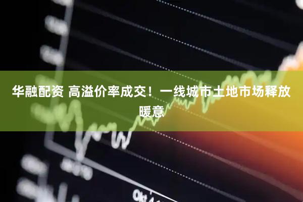 华融配资 高溢价率成交！一线城市土地市场释放暖意