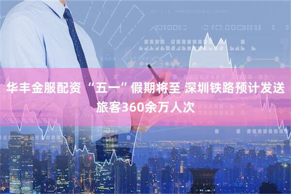 华丰金服配资 “五一”假期将至 深圳铁路预计发送旅客360余万人次